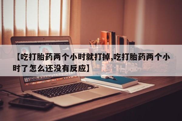 打胎药正品专卖微信【吃打胎药两个小时就打掉,吃打胎药两个小时了怎么还没有反应】