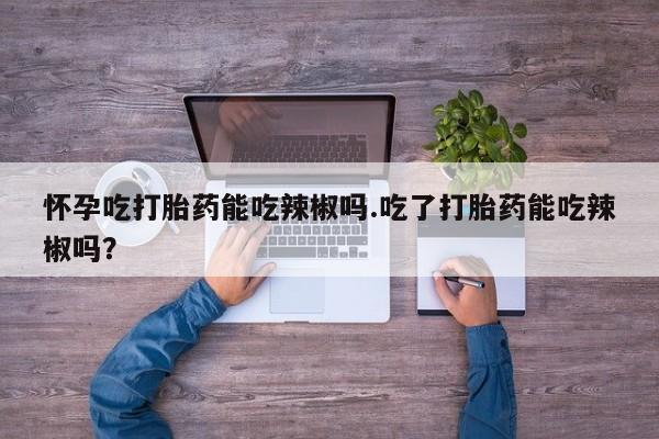 打胎药正品专卖微信怀孕吃打胎药能吃辣椒吗.吃了打胎药能吃辣椒吗？