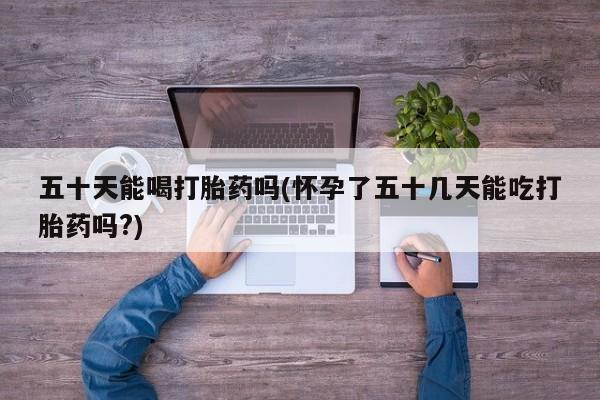 打胎药正品专卖微信五十天能喝打胎药吗(怀孕了五十几天能吃打胎药吗?)