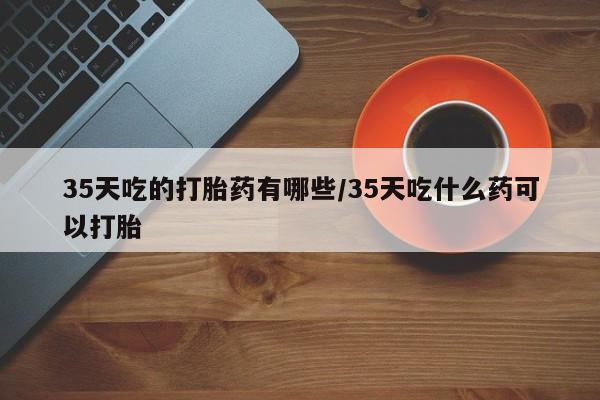 打胎药正品专卖微信35天吃的打胎药有哪些/35天吃什么药可以打胎
