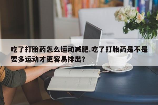 打胎药正品专卖微信吃了打胎药怎么运动减肥.吃了打胎药是不是要多运动才更容易排出？