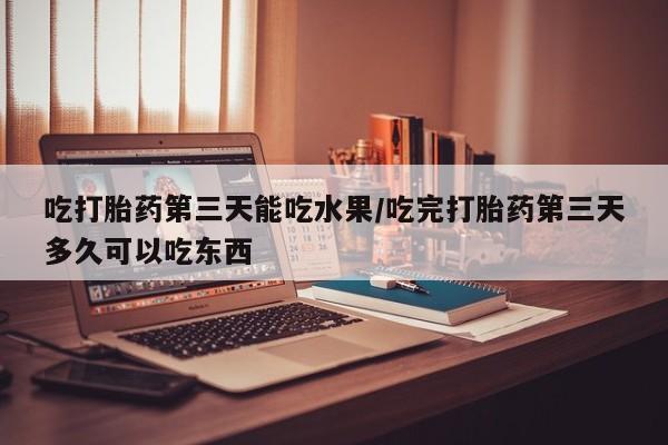 打胎药正品专卖微信吃打胎药第三天能吃水果/吃完打胎药第三天多久可以吃东西