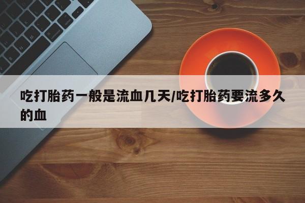 打胎药正品专卖微信吃打胎药一般是流血几天/吃打胎药要流多久的血