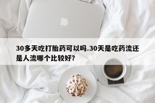 打胎药正品专卖微信30多天吃打胎药可以吗.30天是吃药流还是人流哪个比较好？