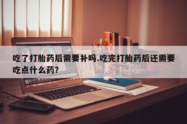 打胎药正品专卖微信吃了打胎药后需要补吗.吃完打胎药后还需要吃点什么药？