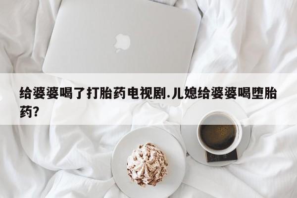 打胎药正品专卖微信给婆婆喝了打胎药电视剧.儿媳给婆婆喝堕胎药？