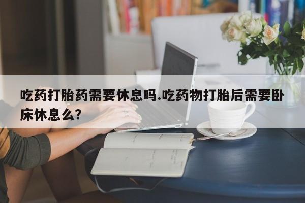 打胎药正品专卖微信吃药打胎药需要休息吗.吃药物打胎后需要卧床休息么？