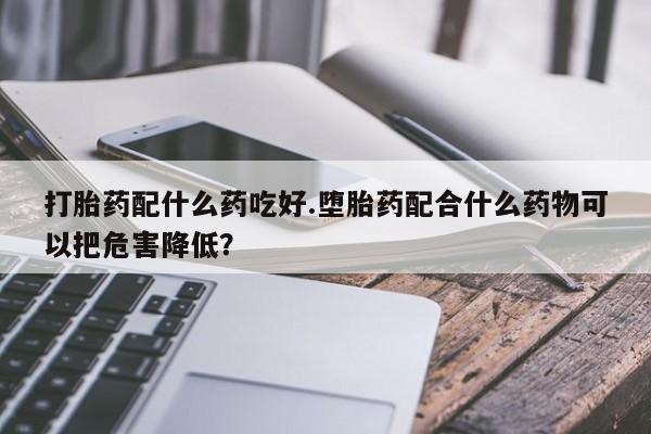 打胎药正品专卖微信打胎药配什么药吃好.堕胎药配合什么药物可以把危害降低？