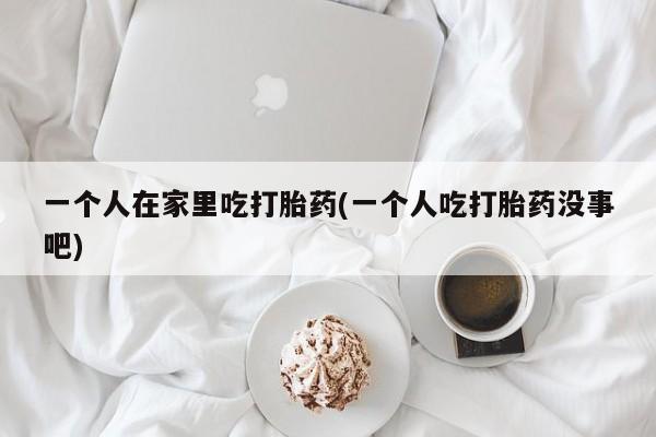 打胎药正品专卖微信一个人在家里吃打胎药(一个人吃打胎药没事吧)