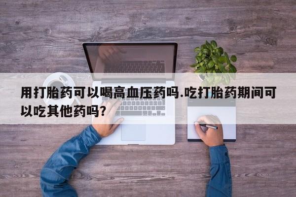 打胎药正品专卖微信用打胎药可以喝高血压药吗.吃打胎药期间可以吃其他药吗？