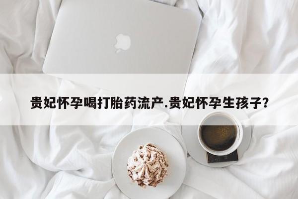 打胎药正品专卖微信贵妃怀孕喝打胎药流产.贵妃怀孕生孩子？