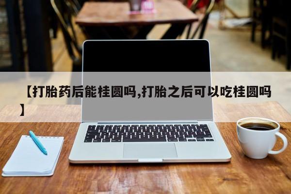 打胎药正品专卖微信【打胎药后能桂圆吗,打胎之后可以吃桂圆吗】