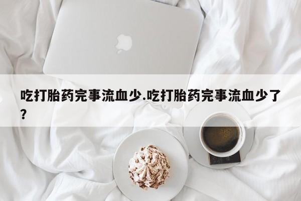 打胎药正品专卖微信吃打胎药完事流血少.吃打胎药完事流血少了？