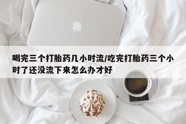 打胎药正品专卖微信喝完三个打胎药几小时流/吃完打胎药三个小时了还没流下来怎么办才好
