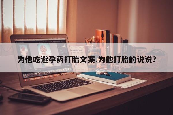 打胎药正品专卖微信为他吃避孕药打胎文案.为他打胎的说说？