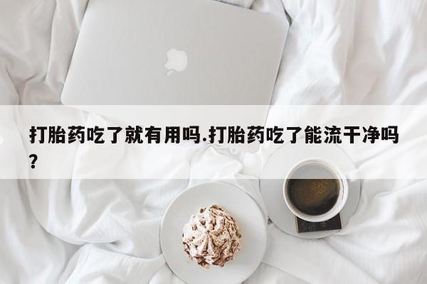 打胎药正品专卖微信打胎药吃了就有用吗.打胎药吃了能流干净吗？