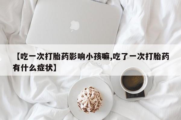 打胎药正品专卖微信【吃一次打胎药影响小孩嘛,吃了一次打胎药有什么症状】