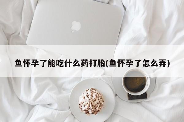 打胎药正品专卖微信鱼怀孕了能吃什么药打胎(鱼怀孕了怎么弄)
