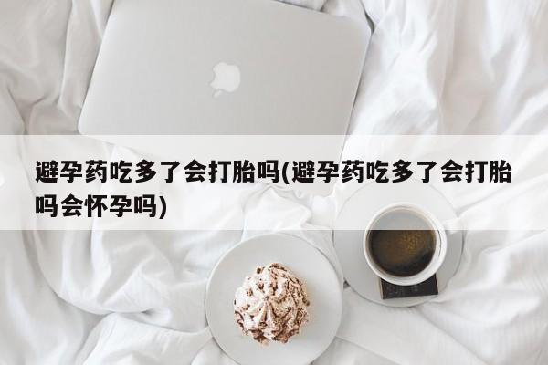 打胎药正品专卖微信避孕药吃多了会打胎吗(避孕药吃多了会打胎吗会怀孕吗)