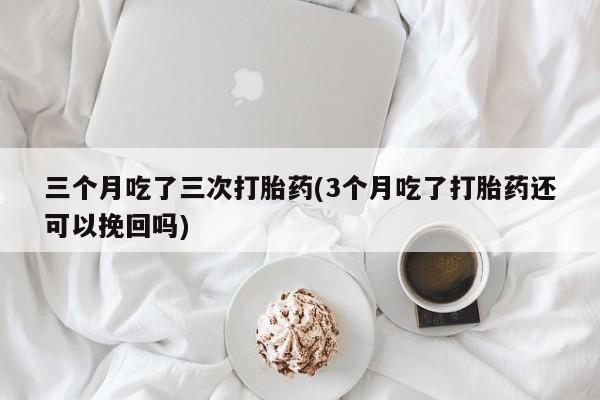 打胎药正品专卖微信三个月吃了三次打胎药(3个月吃了打胎药还可以挽回吗)
