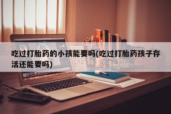 打胎药正品专卖微信吃过打胎药的小孩能要吗(吃过打胎药孩子存活还能要吗)