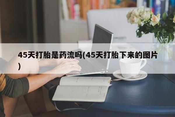 打胎药正品专卖微信45天打胎是药流吗(45天打胎下来的图片)