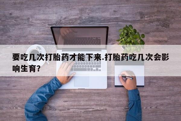 打胎药正品专卖微信要吃几次打胎药才能下来.打胎药吃几次会影响生育？