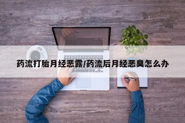 打胎药正品专卖微信药流打胎月经恶露/药流后月经恶臭怎么办