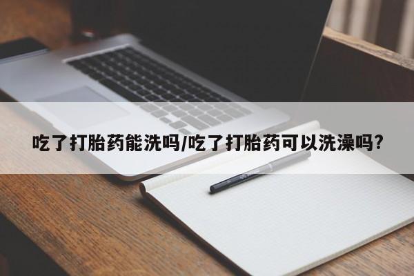 打胎药正品专卖微信吃了打胎药能洗吗/吃了打胎药可以洗澡吗?