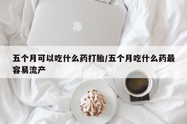 打胎药正品专卖微信五个月可以吃什么药打胎/五个月吃什么药最容易流产