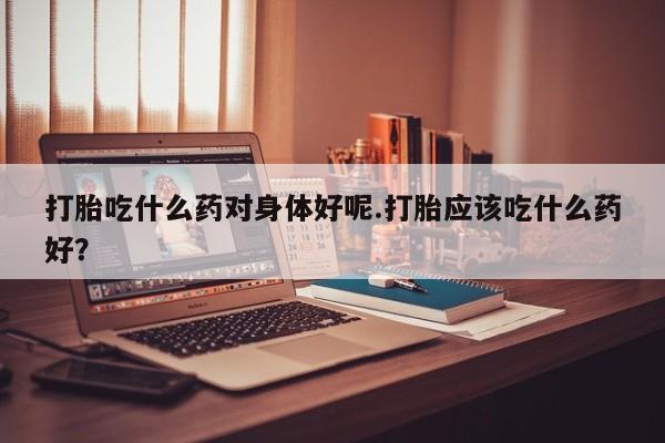 打胎药正品专卖微信打胎吃什么药对身体好呢.打胎应该吃什么药好？