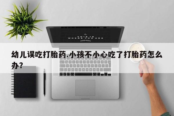 打胎药正品专卖微信幼儿误吃打胎药.小孩不小心吃了打胎药怎么办？