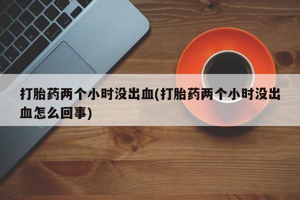 打胎药正品专卖微信打胎药两个小时没出血(打胎药两个小时没出血怎么回事)