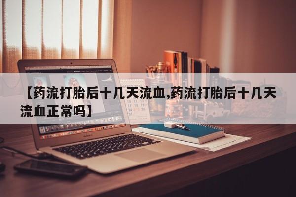打胎药正品专卖微信【药流打胎后十几天流血,药流打胎后十几天流血正常吗】
