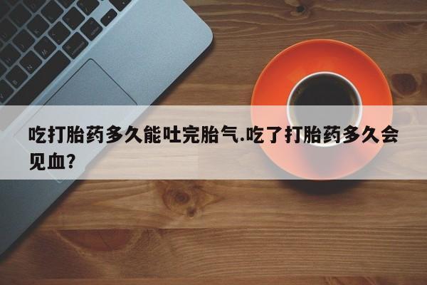打胎药正品专卖微信吃打胎药多久能吐完胎气.吃了打胎药多久会见血？