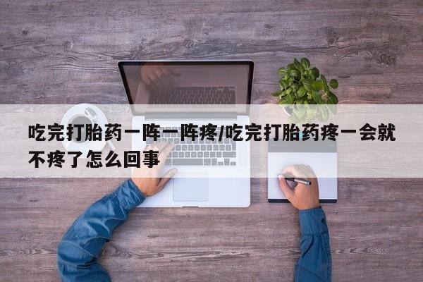 打胎药正品专卖微信吃完打胎药一阵一阵疼/吃完打胎药疼一会就不疼了怎么回事