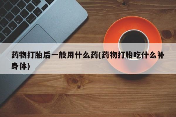 打胎药正品专卖微信药物打胎后一般用什么药(药物打胎吃什么补身体)