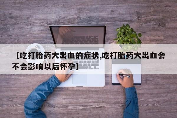 打胎药正品专卖微信【吃打胎药大出血的症状,吃打胎药大出血会不会影响以后怀孕】