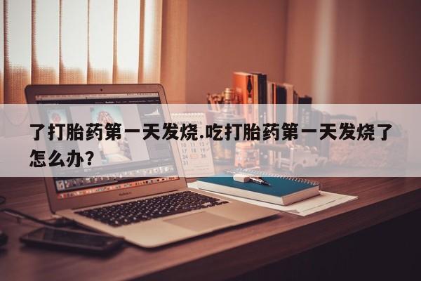 打胎药正品专卖微信了打胎药第一天发烧.吃打胎药第一天发烧了怎么办？