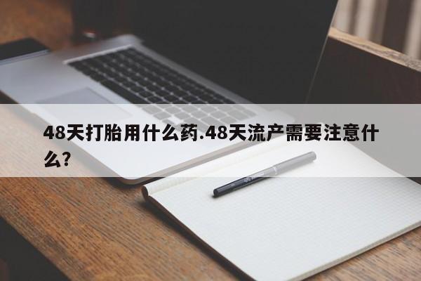 打胎药正品专卖微信48天打胎用什么药.48天流产需要注意什么？
