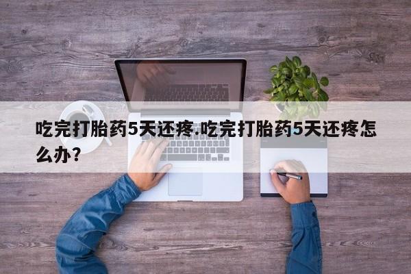 打胎药正品专卖微信吃完打胎药5天还疼.吃完打胎药5天还疼怎么办？