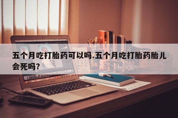 打胎药正品专卖微信五个月吃打胎药可以吗.五个月吃打胎药胎儿会死吗？