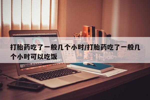 打胎药正品专卖微信打胎药吃了一般几个小时/打胎药吃了一般几个小时可以吃饭
