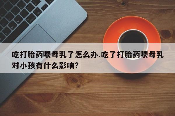 打胎药正品专卖微信吃打胎药喂母乳了怎么办.吃了打胎药喂母乳对小孩有什么影响？