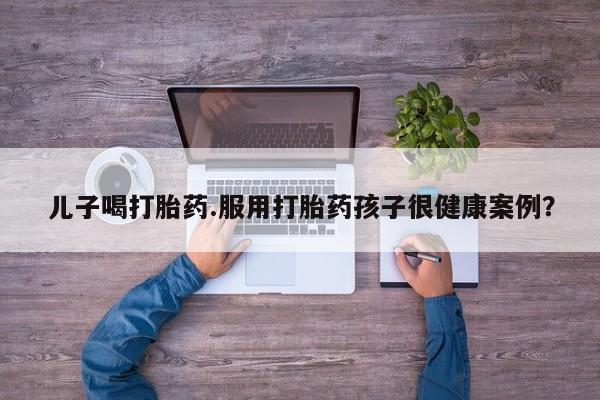 打胎药正品专卖微信儿子喝打胎药.服用打胎药孩子很健康案例？
