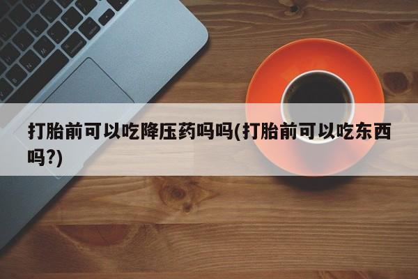 打胎药正品专卖微信打胎前可以吃降压药吗吗(打胎前可以吃东西吗?)