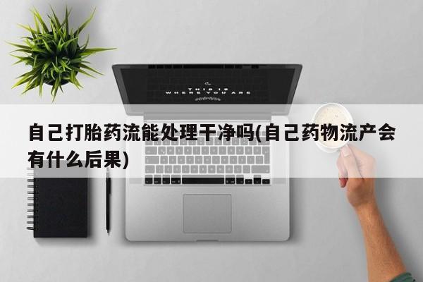 打胎药正品专卖微信自己打胎药流能处理干净吗(自己药物流产会有什么后果)