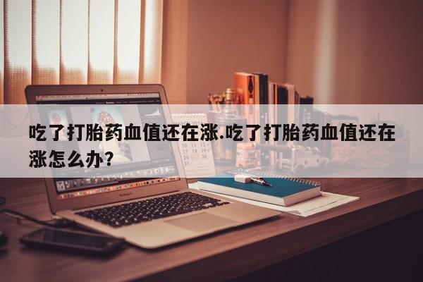 打胎药正品专卖微信吃了打胎药血值还在涨.吃了打胎药血值还在涨怎么办？