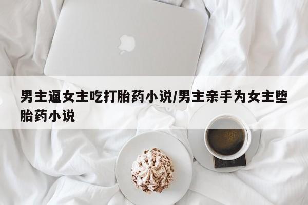 打胎药正品专卖微信男主逼女主吃打胎药小说/男主亲手为女主堕胎药小说