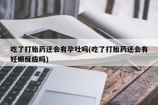 打胎药正品专卖微信吃了打胎药还会有孕吐吗(吃了打胎药还会有妊娠反应吗)